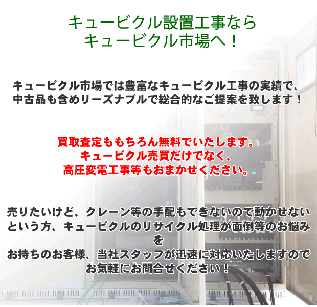 キュービクル価格・撤去・設置のことならキュービクル工事経験豊富なキュービクル市場へなんでもご相談ください！買取査定も無料!高圧変電工事もおかませ！キュービクルを売りたいけどクレーン等の手配ができない、キュービクルのリサイクル処理が面倒等のお悩みを持つ方、キュービクル市場へおまかせください。